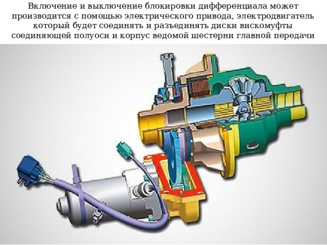 Включение и выключение блокировки дифференциала может производится с помощью электрического привода, электродвигатель который будет соединять и разъединять диски вискомуфты соединяющей полуоси и корпус ведомой шестерни главной передачи  
