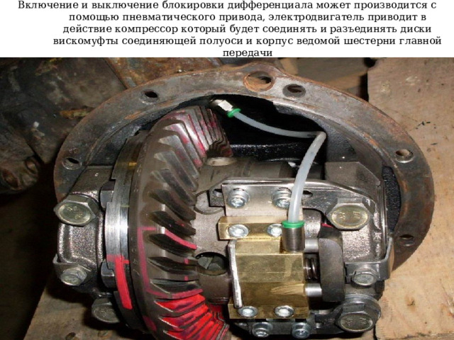 Включение и выключение блокировки дифференциала может производится с помощью пневматического привода, электродвигатель приводит в действие компрессор который будет соединять и разъединять диски вискомуфты соединяющей полуоси и корпус ведомой шестерни главной передачи  