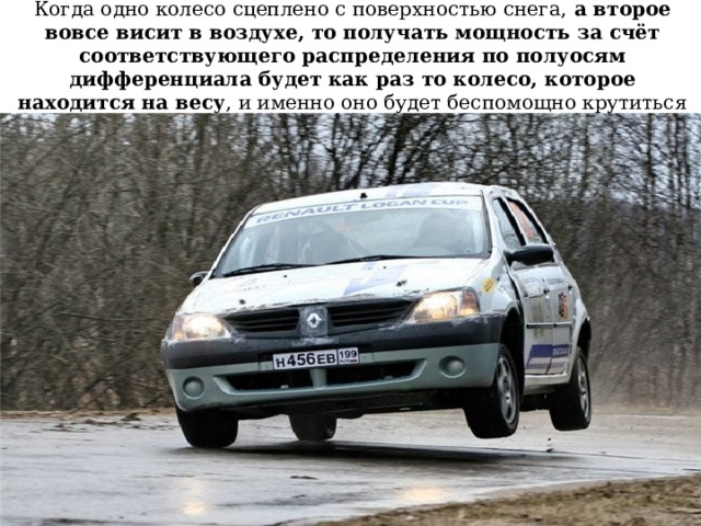 Когда одно колесо сцеплено с поверхностью снега, а второе вовсе висит в воздухе, то получать мощность за счёт соответствующего распределения по полуосям дифференциала будет как раз то колесо, которое находится на весу , и именно оно будет беспомощно крутиться в воздухе 