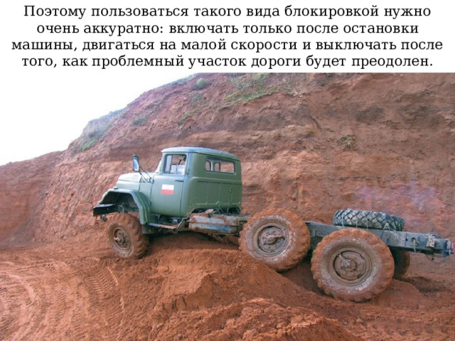 Поэтому пользоваться такого вида блокировкой нужно очень аккуратно: включать только после остановки машины, двигаться на малой скорости и выключать после того, как проблемный участок дороги будет преодолен.  