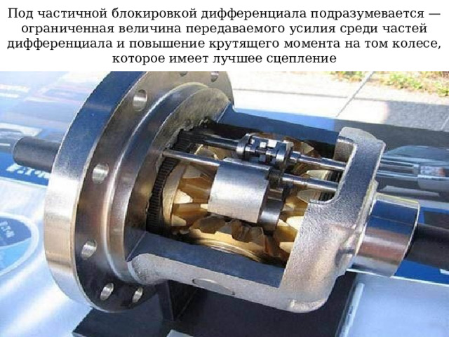 Под частичной блокировкой дифференциала подразумевается — ограниченная величина передаваемого усилия среди частей дифференциала и повышение крутящего момента на том колесе, которое имеет лучшее сцепление  