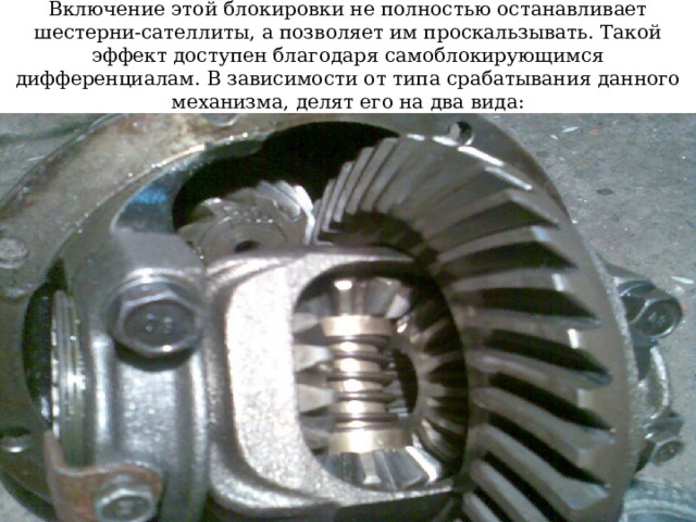 Включение этой блокировки не полностью останавливает шестерни-сателлиты, а позволяет им проскальзывать. Такой эффект доступен благодаря самоблокирующимся дифференциалам. В зависимости от типа срабатывания данного механизма, делят его на два вида:  