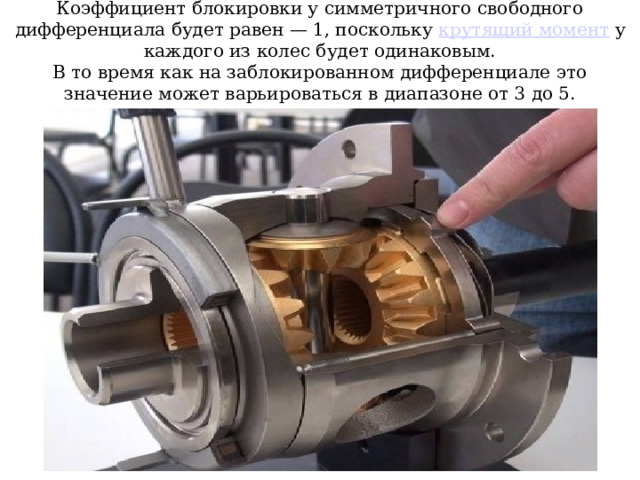 Коэффициент блокировки у симметричного свободного дифференциала будет равен — 1, поскольку крутящий момент у каждого из колес будет одинаковым.  В то время как на заблокированном дифференциале это значение может варьироваться в диапазоне от 3 до 5.  