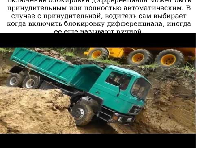 Включение блокировки дифференциала может быть принудительным или полностью автоматическим. В случае с принудительной, водитель сам выбирает когда включить блокировку дифференциала, иногда ее еще называют ручной.  