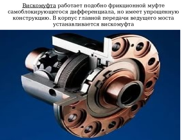 Вискомуфта работает подобно фрикционной муфте самоблокирующегося дифференциала, но имеет упрощенную конструкцию. В корпус главной передачи ведущего моста устанавливается вискомуфта 