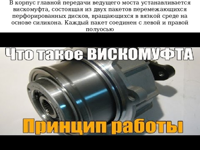 В корпус главной передачи ведущего моста устанавливается вискомуфта, состоящая из двух пакетов перемежающихся перфорированных дисков, вращающихся в вязкой среде на основе силикона. Каждый пакет соединен с левой и правой полуосью 