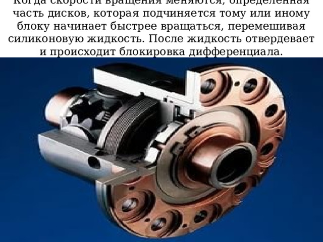 Когда скорости вращения меняются, определенная часть дисков, которая подчиняется тому или иному блоку начинает быстрее вращаться, перемешивая силиконовую жидкость. После жидкость отвердевает и происходит блокировка дифференциала. 