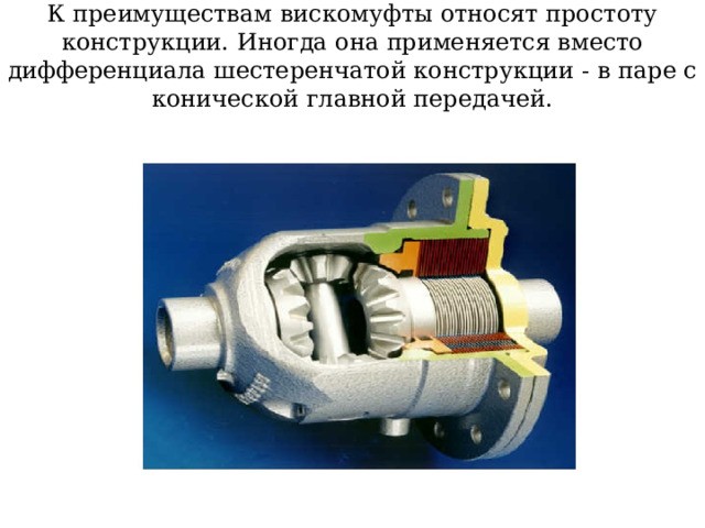 К преимуществам вискомуфты относят простоту конструкции. Иногда она применяется вместо дифференциала шестеренчатой конструкции - в паре с конической главной передачей. 