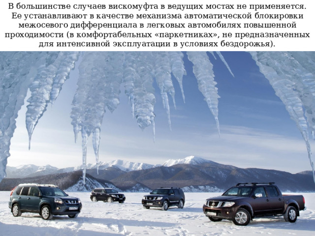 В большинстве случаев вискомуфта в ведущих мостах не применяется. Ее устанавливают в качестве механизма автоматической блокировки межосевого дифференциала в легковых автомобилях повышенной проходимости (в комфортабельных «паркетниках», не предназначенных для интенсивной эксплуатации в условиях бездорожья). 