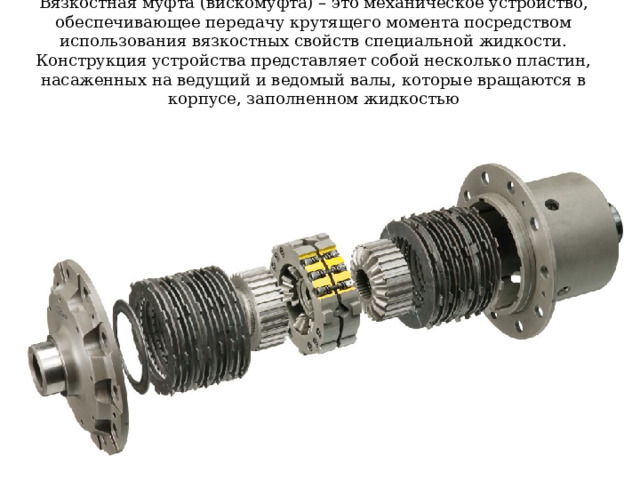 Вязкостная муфта (вискомуфта) – это механическое устройство, обеспечивающее передачу крутящего момента посредством использования вязкостных свойств специальной жидкости. Конструкция устройства представляет собой несколько пластин, насаженных на ведущий и ведомый валы, которые вращаются в корпусе, заполненном жидкостью 