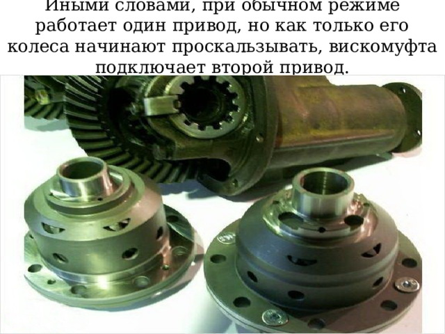 Иными словами, при обычном режиме работает один привод, но как только его колеса начинают проскальзывать, вискомуфта подключает второй привод. 