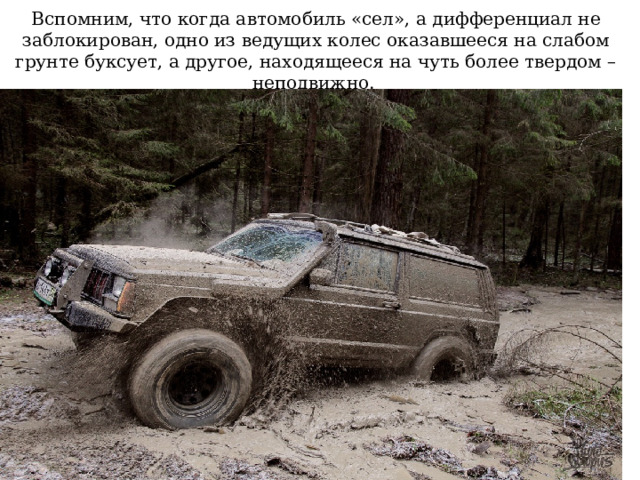 Вспомним, что когда автомобиль «сел», а дифференциал не заблокирован, одно из ведущих колес оказавшееся на слабом грунте буксует, а другое, находящееся на чуть более твердом – неподвижно. 