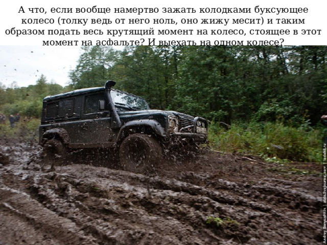 А что, если вообще намертво зажать колодками буксующее колесо (толку ведь от него ноль, оно жижу месит) и таким образом подать весь крутящий момент на колесо, стоящее в этот момент на асфальте? И выехать на одном колесе? 