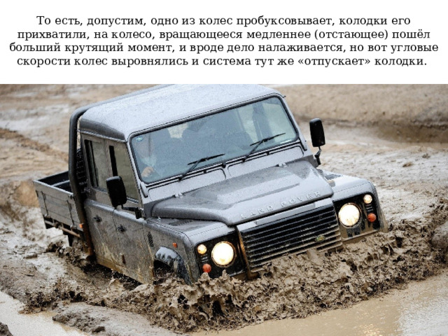    То есть, допустим, одно из колес пробуксовывает, колодки его прихватили, на колесо, вращающееся медленнее (отстающее) пошёл больший крутящий момент, и вроде дело налаживается, но вот угловые скорости колес выровнялись и система тут же «отпускает» колодки.   