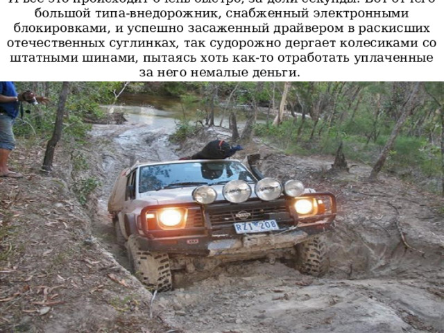 И все это происходит очень быстро, за доли секунды. Вот отчего большой типа-внедорожник, снабженный электронными блокировками, и успешно засаженный драйвером в раскисших отечественных суглинках, так судорожно дергает колесиками со штатными шинами, пытаясь хоть как-то отработать уплаченные за него немалые деньги. 
