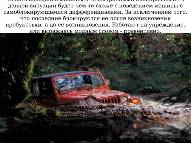 То есть поведение машины с «электронными блокировками» в данной ситуации будет чем-то схоже с поведением машины с самоблокирующимися дифференциалами. За исключением того, что последние блокируются не после возникновения пробуксовки, а до её возникновения. Работают на упреждение, или выражаясь модным словом - превентивно. 