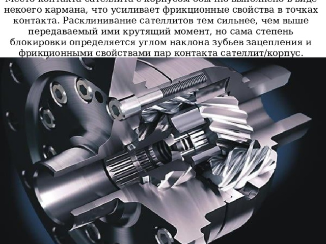 Место контакта сателлита с корпусом обычно выполнено в виде некоего кармана, что усиливает фрикционные свойства в точках контакта. Расклинивание сателлитов тем сильнее, чем выше передаваемый ими крутящий момент, но сама степень блокировки определяется углом наклона зубьев зацепления и фрикционными свойствами пар контакта сателлит/корпус. 