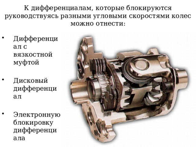 К дифференциалам, которые блокируются руководствуясь разными угловыми скоростями колес можно отнести: Дифференциал с вязкостной муфтой Дисковый дифференциал Электронную блокировку дифференциала 