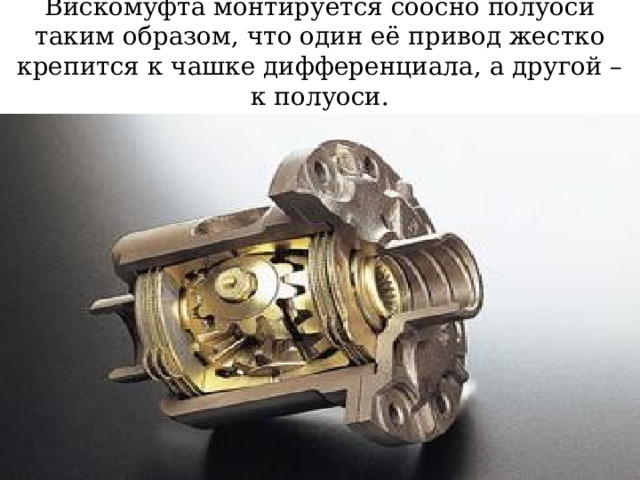 Вискомуфта монтируется соосно полуоси таким образом, что один её привод жестко крепится к чашке дифференциала, а другой – к полуоси. 