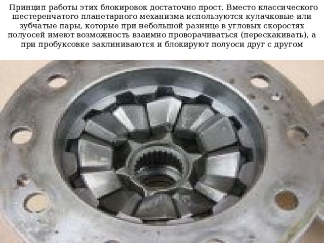   Принцип работы этих блокировок достаточно прост. Вместо классического шестеренчатого планетарного механизма используются кулачковые или зубчатые пары, которые при небольшой разнице в угловых скоростях полуосей имеют возможность взаимно проворачиваться (перескакивать), а при пробуксовке заклиниваются и блокируют полуоси друг с другом 