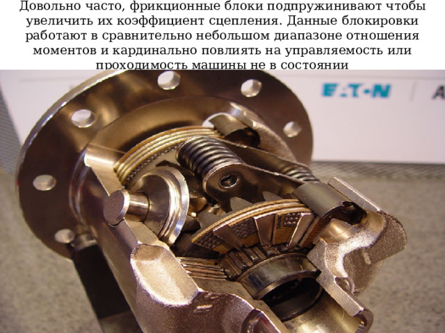 Довольно часто, фрикционные блоки подпружинивают чтобы увеличить их коэффициент сцепления. Данные блокировки работают в сравнительно небольшом диапазоне отношения моментов и кардинально повлиять на управляемость или проходимость машины не в состоянии 