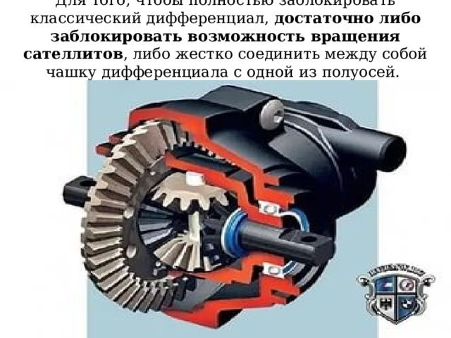 Для того, чтобы полностью заблокировать классический дифференциал, достаточно либо заблокировать возможность вращения сателлитов , либо жестко соединить между собой чашку дифференциала с одной из полуосей. 