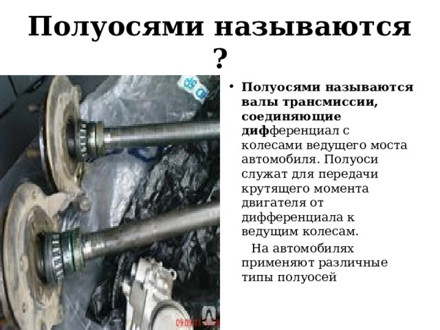 Полуосями называются ? Полуосями называются валы трансмиссии, соединяющие диф ференциал с колесами ведущего моста автомобиля. Полуоси служат для передачи крутящего момента двигателя от дифференциала к ведущим колесам.  На автомобилях применяют различные типы полуосей 