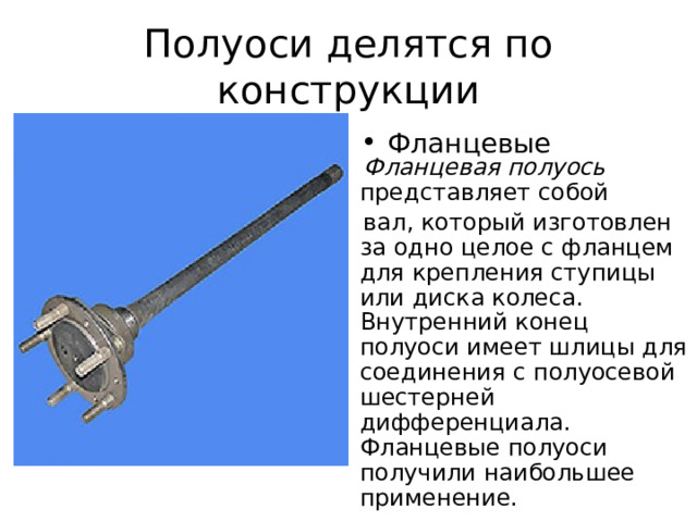 Полуоси делятся по конструкции Фланцевые   Фланцевая полуось представляет собой  вал, который изготовлен за одно целое с фланцем для крепления ступицы или диска колеса. Внутренний конец  полуоси имеет шлицы для соединения с полуосевой шестерней дифференциала. Фланцевые полуоси получили наибольшее применение. 