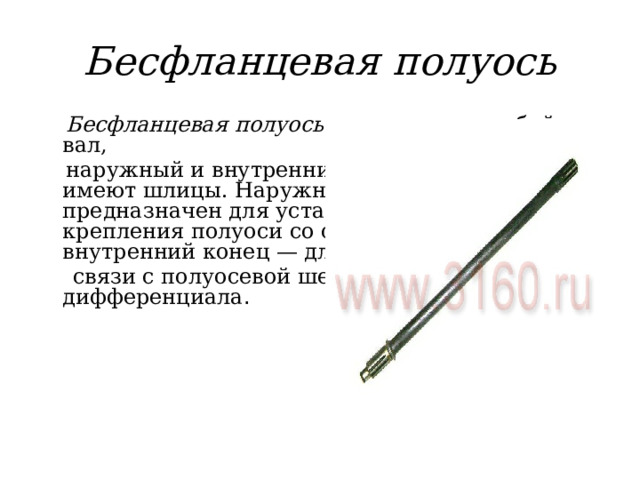 Бесфланцевая полуось  Бесфланцевая полуось представляет собой вал,  наружный и внутренний концы которого имеют шлицы. Наружный шлицевой конец предназначен для установки фланца крепления полуоси со ступицей колеса, а внутренний конец — для  связи с полуосевой шестерней дифференциала . 