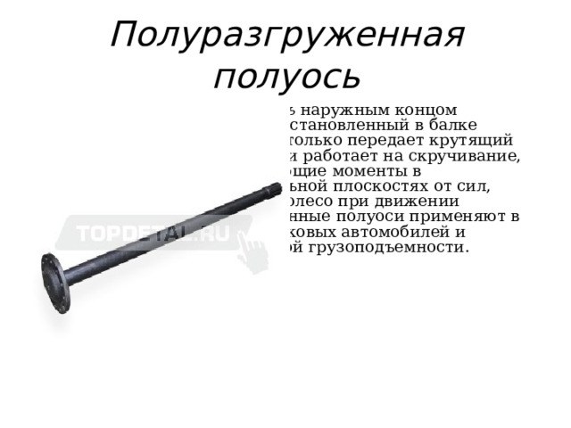 Полуразгруженная полуось  Полуразгруженная полуось наружным концом опирается на подшипник , установленный в балке заднего моста. Полуось не только передает крутящий момент на ведущее колесо и работает на скручивание, но и воспринимает изгибающие моменты в вертикальной и горизонтальной плоскостях от сил, действующих на ведущее колесо при движении автомобиля. Полуразгруженные полуоси применяют в задних ведущих мостах легковых автомобилей и грузовых автомобилей малой грузоподъемности. 