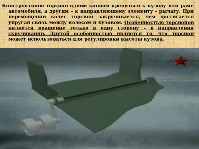 Конструктивно торсион одним концом крепиться к кузову или раме автомобиля, а другим – к направляющему элементу – рычагу. При перемещении колес торсион закручивается, чем достигается упругая связь между колесом и кузовом. Особенностью торсионов является вращение только в одну сторону – в направлении скручивания. Другой особенностью является то, что торсион может использоваться для регулировки высоты кузова. 