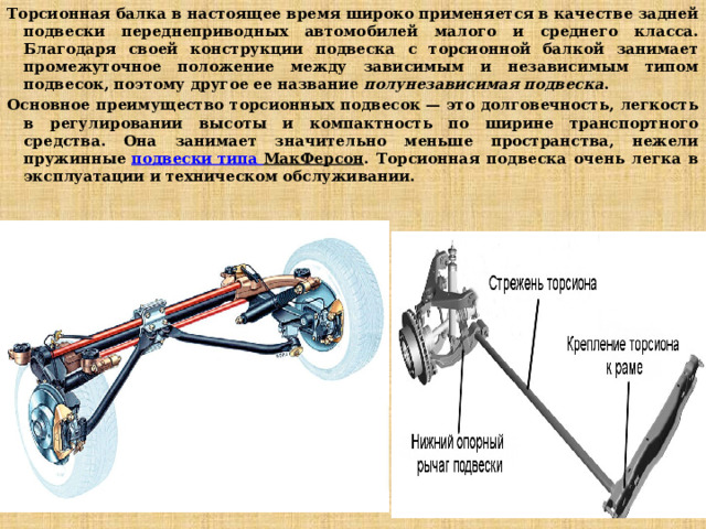 Торсионная балка в настоящее время широко применяется в качестве задней подвески переднеприводных автомобилей малого и среднего класса. Благодаря своей конструкции подвеска с торсионной балкой занимает промежуточное положение между зависимым и независимым типом подвесок, поэтому другое ее название  полунезависимая подвеска .  Основное преимущество торсионных подвесок — это долговечность, легкость в регулировании высоты и компактность по ширине транспортного средства. Она занимает значительно меньше пространства, нежели пружинные  подвески типа МакФерсон . Торсионная подвеска очень легка в эксплуатации и техническом обслуживании. 
