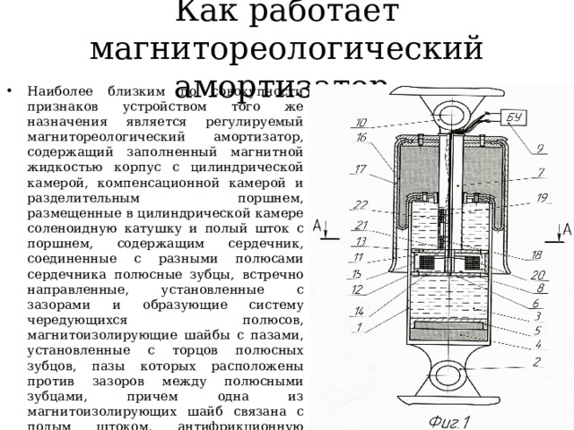 Как работает магнитореологический амортизатор Наиболее близким по совокупности признаков устройством того же назначения является регулируемый магнитореологический амортизатор, содержащий заполненный магнитной жидкостью корпус с цилиндрической камерой, компенсационной камерой и разделительным поршнем, размещенные в цилиндрической камере соленоидную катушку и полый шток с поршнем, содержащим сердечник, соединенные с разными полюсами сердечника полюсные зубцы, встречно направленные, установленные с зазорами и образующие систему чередующихся полюсов, магнитоизолирующие шайбы с пазами, установленные с торцов полюсных зубцов, пазы которых расположены против зазоров между полюсными зубцами, причем одна из магнитоизолирующих шайб связана с полым штоком, антифрикционную прокладку, размещенную между обращенными одна к другой поверхностями магнитоизолирующих шайб с охватом полюсных зубцов, а соленоидная катушка установлена на сердечнике 