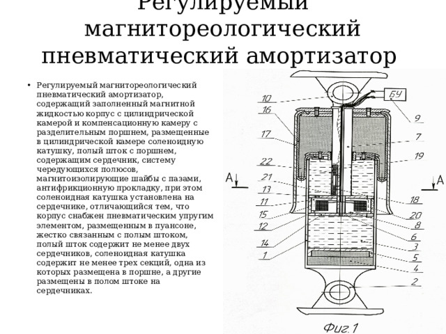 Регулируемый магнитореологический пневматический амортизатор   Регулируемый магнитореологический пневматический амортизатор, содержащий заполненный магнитной жидкостью корпус с цилиндрической камерой и компенсационную камеру с разделительным поршнем, размещенные в цилиндрической камере соленоидную катушку, полый шток с поршнем, содержащим сердечник, систему чередующихся полюсов, магнитоизолирующие шайбы с пазами, антифрикционную прокладку, при этом соленоидная катушка установлена на сердечнике, отличающийся тем, что корпус снабжен пневматическим упругим элементом, размещенным в пуансоне, жестко связанным с полым штоком, полый шток содержит не менее двух сердечников, соленоидная катушка содержит не менее трех секций, одна из которых размещена в поршне, а другие размещены в полом штоке на сердечниках. 