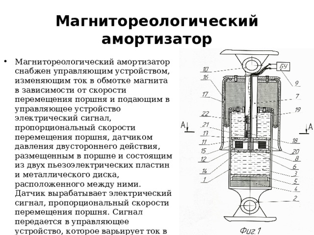 Магнитореологический амортизатор Магнитореологический амортизатор снабжен управляющим устройством, изменяющим ток в обмотке магнита в зависимости от скорости перемещения поршня и подающим в управляющее устройство электрический сигнал, пропорциональный скорости перемещения поршня, датчиком давления двустороннего действия, размещенным в поршне и состоящим из двух пьезоэлектрических пластин и металлического диска, расположенного между ними. Датчик вырабатывает электрический сигнал, пропорциональный скорости перемещения поршня. Сигнал передается в управляющее устройство, которое варьирует ток в обмотке магнита, обеспечивая изменение сил сопротивления амортизатора по оптимальным рабочей диаграмме и характеристике сопротивления . 