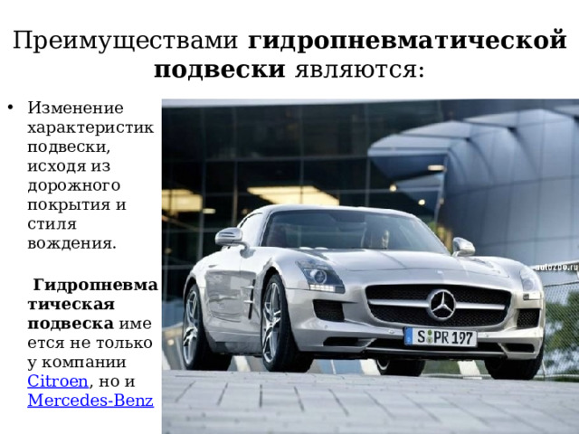 Преимуществами гидропневматической подвески являются: Изменение характеристик подвески, исходя из дорожного покрытия и стиля вождения.   Гидропневматическая подвеска  имеется не только у компании Citroen , но и  Mercedes-Benz 