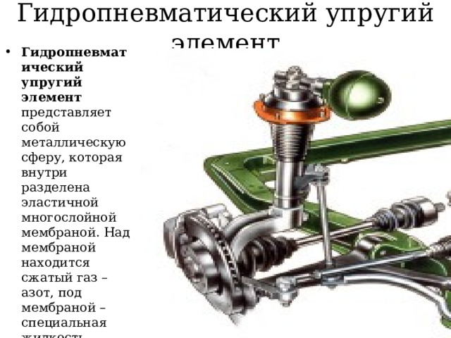 Гидропневматический упругий элемент Гидропневматический упругий элемент представляет собой металлическую сферу, которая внутри разделена эластичной многослойной мембраной. Над мембраной находится сжатый газ – азот, под мембраной – специальная жидкость. Жидкость передает давление в системе, а газ выступает упругим элементом 