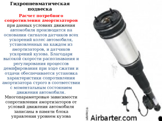 Гидропневматическая подвеска Расчет потребного сопротивления амортизаторов при данных условиях движения автомобиля производится на основании сигналов датчиков всех ускорений колес автомобиля, установленных на каждом из амортизаторов, и датчиков ускорений кузова. Благодаря высокой скорости распознавания и регулирования процессов демпфирования при ходе сжатия и отдачи обеспечивается установка характеристики сопротивления амортизатора строго в соответствии с моментальным состоянием движения автомобиля. Многопараметровые зависимости сопротивления амортизаторов от условий движения автомобиля записаны в памяти блока управления уровнем кузова 