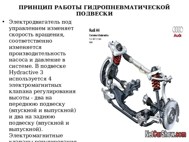 ПРИНЦИП РАБОТЫ ГИДРОПНЕВМАТИЧЕСКОЙ ПОДВЕСКИ Электродвигатель под управлением изменяет скорость вращения, соответственно изменяется производительность насоса и давление в системе. В подвеске Hydractive 3 используется 4 электромагнитных клапана регулирования высоты - два на переднюю подвеску (впускной и выпускной) и два на заднюю подвеску (впускной и выпускной). Электромагнитные клапаны регулирования жесткости расположены в регуляторах жесткости.   
