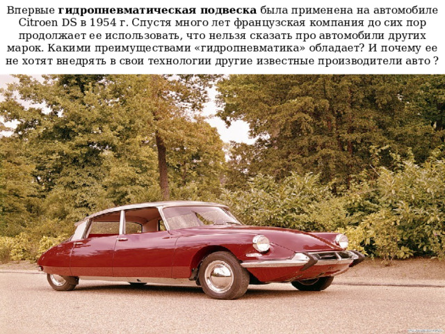 Впервые  гидропневматическая подвеска  была применена на автомобиле Citroen DS в 1954 г. Спустя много лет французская компания до сих пор продолжает ее использовать, что нельзя сказать про автомобили других марок. Какими преимуществами «гидропневматика» обладает? И почему ее не хотят внедрять в свои технологии другие известные производители авто ? 