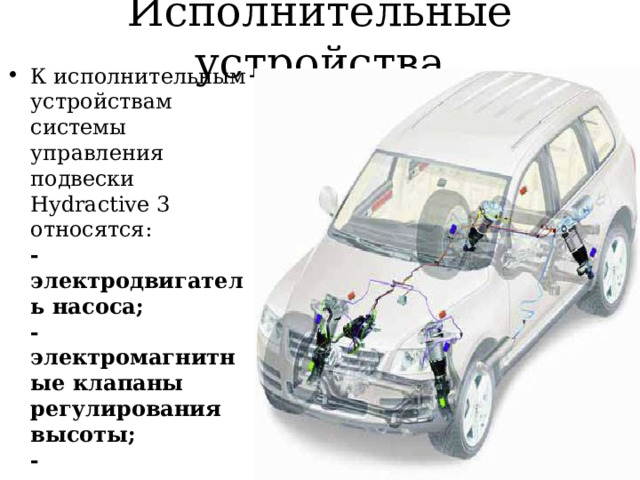 Исполнительные устройства К исполнительным устройствам системы управления подвески Hydractive 3 относятся:  -электродвигатель насоса;  -электромагнитные клапаны регулирования высоты;  -электромагнитные клапаны регулирования жесткости;  -электрический корректор фар.   