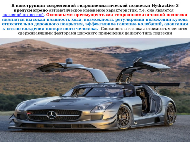 В конструкции современной гидропневматической подвески Hydractive 3 предусмотрено автоматическое изменение характеристик, т.е. она является активной подвеской . Основными преимуществами гидропневматической подвески являются высокая плавность хода, возможность регулировки положения кузова относительно дорожного покрытия, эффективное гашение колебаний, адаптация к стилю вождения конкретного человека. Сложность и высокая стоимость являются сдерживающими факторами широкого применения данного типа подвески 