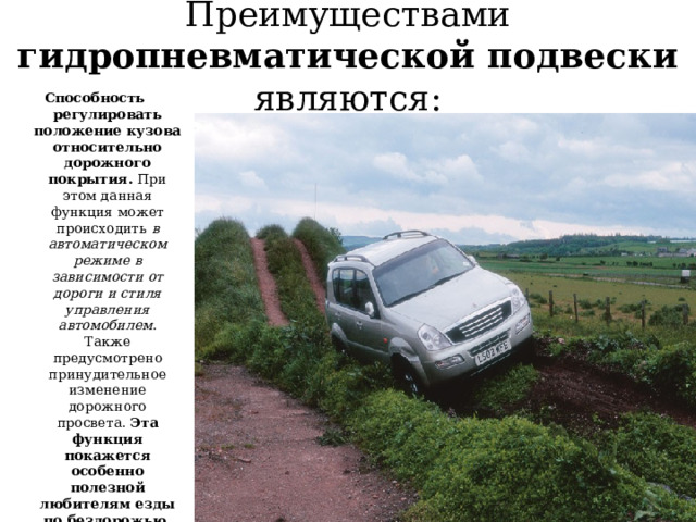 Преимуществами гидропневматической подвески являются: Способность регулировать положение кузова относительно дорожного покрытия.  При этом данная функция может происходить в автоматическом режиме в зависимости от дороги и стиля управления автомобилем . Также предусмотрено принудительное изменение дорожного просвета.  Эта функция покажется особенно полезной любителям езды по бездорожью . Хотя и в городских условиях она может оказаться очень полезной, например, при парковке возле бордюра;   