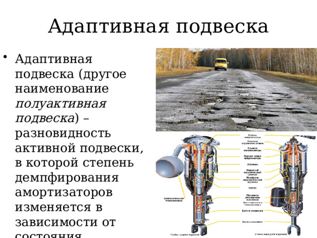 Адаптивная подвеска Адаптивная подвеска (другое наименование полуактивная подвеска ) – разновидность активной подвески, в которой степень демпфирования амортизаторов изменяется в зависимости от состояния дорожного покрытия, параметров движения и запросов водителя 