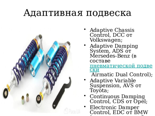Адаптивная подвеска Adaptive Chassis Control, DCC от Volkswagen; Adaptive Damping System, ADS от Mersedes-Benz (в составе пневматической подвески Airmatic Dual Control); Adaptive Variable Suspension, AVS от Toyota; Continuous Damping Control, CDS от Opel; Electronic Damper Control, EDC от BMW (в составе активной подвески Adaptive Drive).  