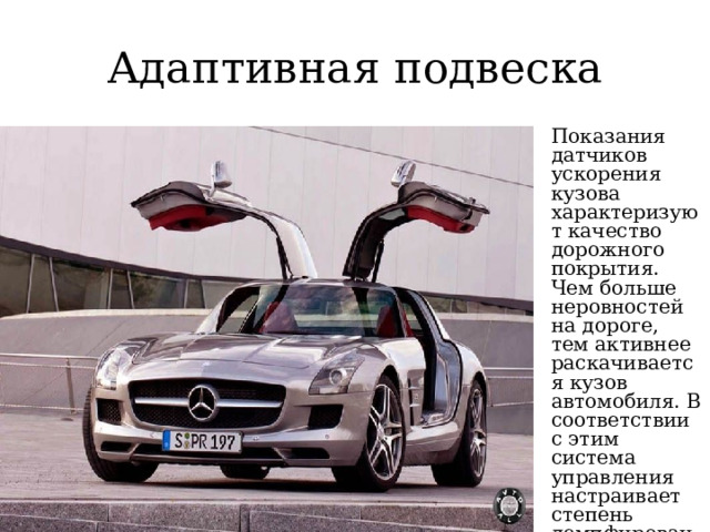 Адаптивная подвеска Показания датчиков ускорения кузова характеризуют качество дорожного покрытия. Чем больше неровностей на дороге, тем активнее раскачивается кузов автомобиля. В соответствии с этим система управления настраивает степень демпфирования амортизаторов 