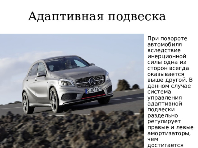 Адаптивная подвеска При повороте автомобиля вследствие инерционной силы одна из сторон всегда оказывается выше другой. В данном случае система управления адаптивной подвески раздельно регулирует правые и левые амортизаторы, чем достигается устойчивость при повороте. 