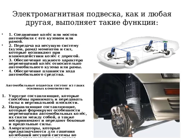    Электромагнитная подвеска, как и любая другая, выполняет такие функции:    1. Соединение колёс или мостов автомобиля с его кузовом или рамой. 2. Передача на несущую систему (кузов, рама) моментов и сил, которые возникают при взаимодействии колёс с дорогой. 3. Обеспечение нужного характера перемещений колёс относительно автомобильного кузова или рамы. 4. Обеспечение плавности хода автомобильного средства.  Автомобильные подвески состоят из таких основных компонентов:  Упругие составляющие, которые способны принимать и передавать силы в вертикальной плоскости. Направляющие составляющие, которые формируют особенности перемещения автомобильных колёс, их связи между собой, а также воспринимают и передают боковые и продольные силы. Амортизаторы, которые предназначаются для гашения колебаний несущей системы во время передвижения по дороге.    