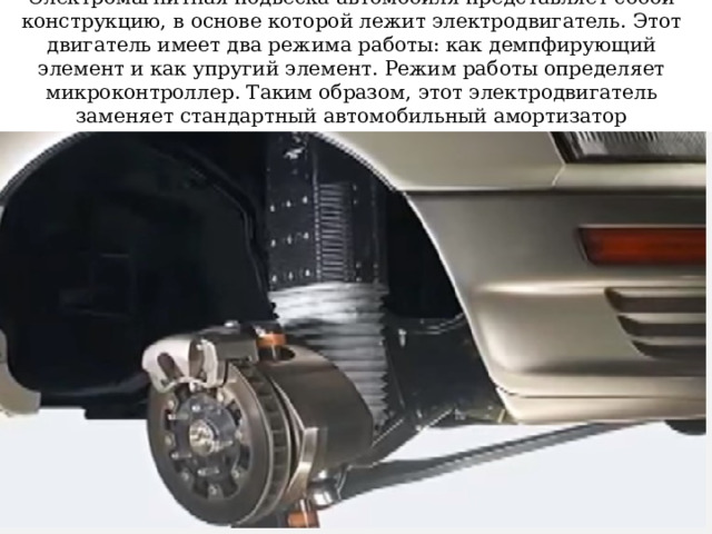 Электромагнитная подвеска автомобиля представляет собой конструкцию, в основе которой лежит электродвигатель. Этот двигатель имеет два режима работы: как демпфирующий элемент и как упругий элемент. Режим работы определяет микроконтроллер. Таким образом, этот электродвигатель заменяет стандартный автомобильный амортизатор 