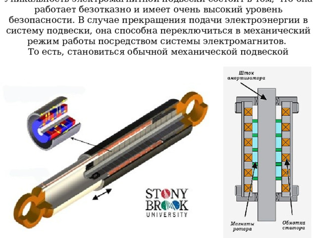 Уникальность электромагнитной подвески состоит в том, что она работает безотказно и имеет очень высокий уровень безопасности. В случае прекращения подачи электроэнергии в систему подвески, она способна переключиться в механический режим работы посредством системы электромагнитов.  То есть, становиться обычной механической подвеской 